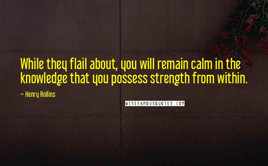 Henry Rollins Quotes: While they flail about, you will remain calm in the knowledge that you possess strength from within.