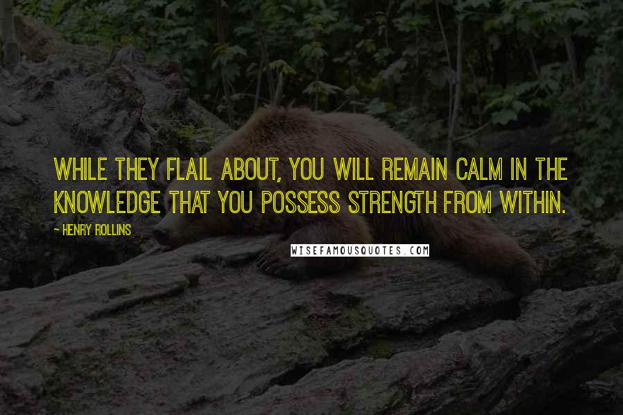 Henry Rollins Quotes: While they flail about, you will remain calm in the knowledge that you possess strength from within.