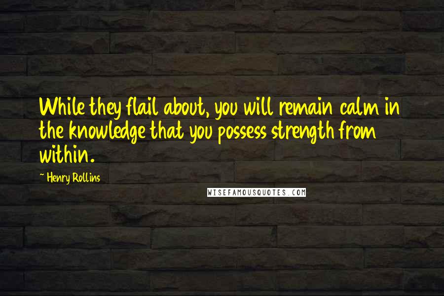 Henry Rollins Quotes: While they flail about, you will remain calm in the knowledge that you possess strength from within.