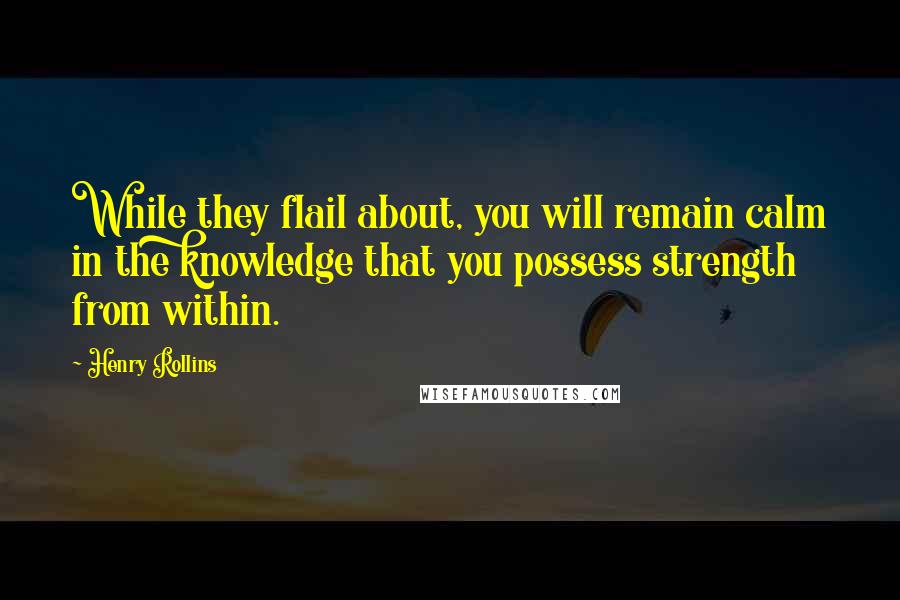 Henry Rollins Quotes: While they flail about, you will remain calm in the knowledge that you possess strength from within.