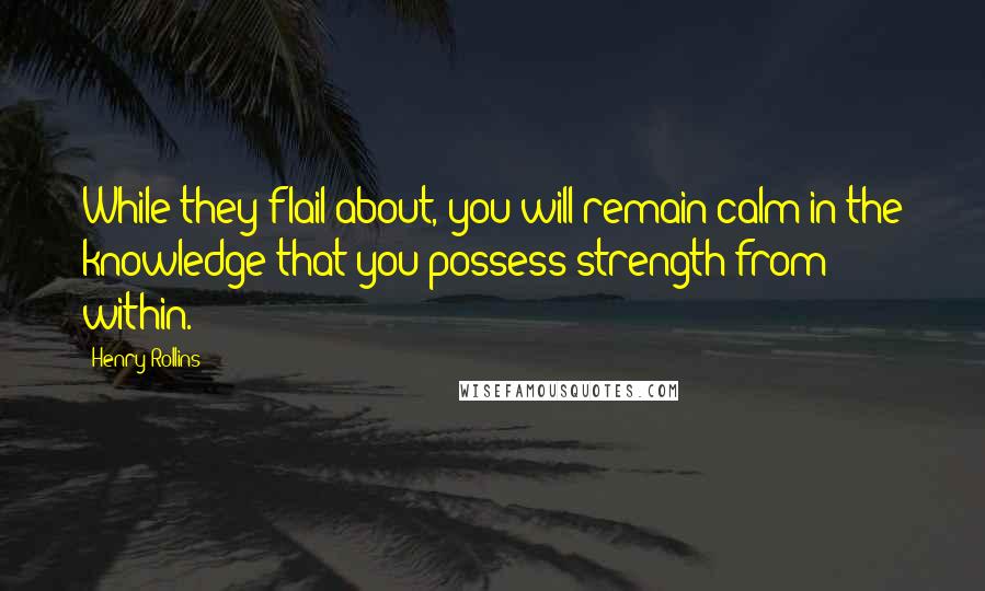 Henry Rollins Quotes: While they flail about, you will remain calm in the knowledge that you possess strength from within.