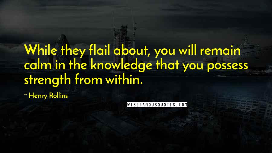 Henry Rollins Quotes: While they flail about, you will remain calm in the knowledge that you possess strength from within.