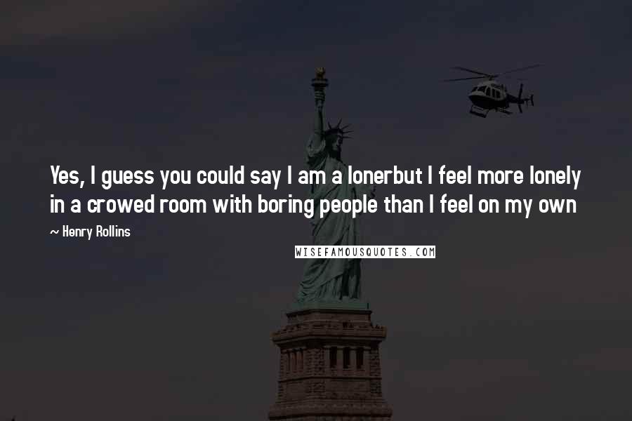 Henry Rollins Quotes: Yes, I guess you could say I am a lonerbut I feel more lonely in a crowed room with boring people than I feel on my own