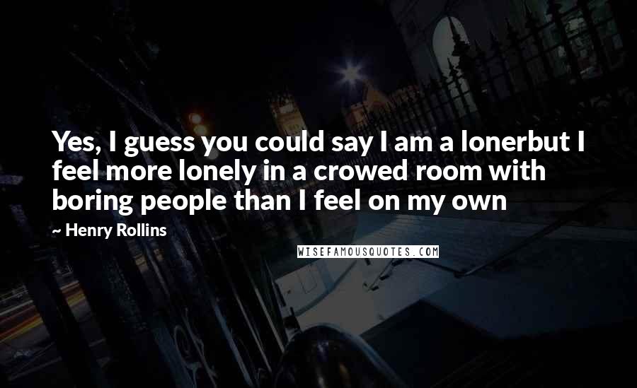 Henry Rollins Quotes: Yes, I guess you could say I am a lonerbut I feel more lonely in a crowed room with boring people than I feel on my own