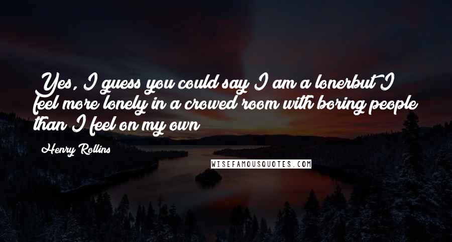 Henry Rollins Quotes: Yes, I guess you could say I am a lonerbut I feel more lonely in a crowed room with boring people than I feel on my own