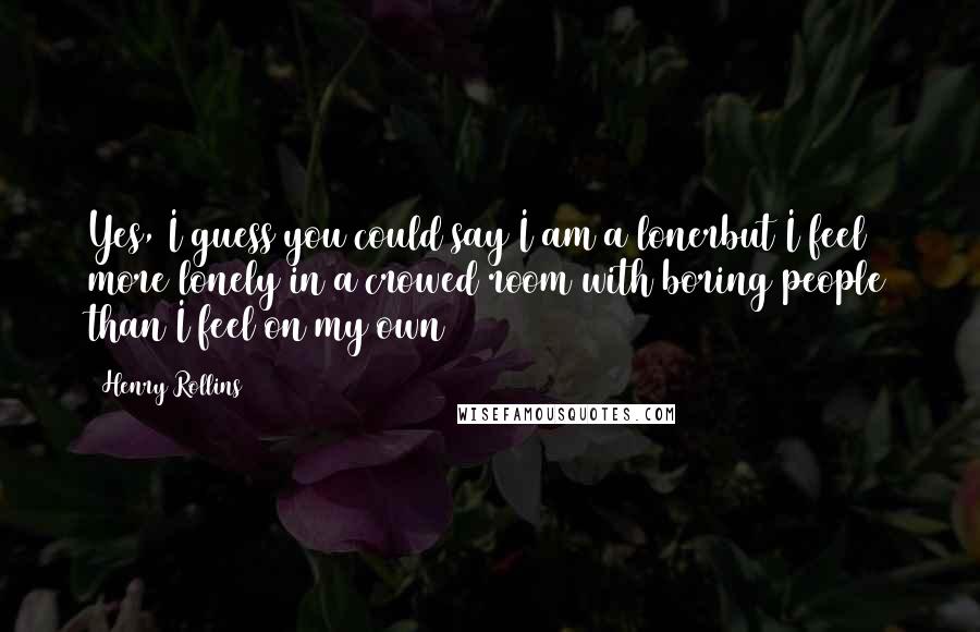 Henry Rollins Quotes: Yes, I guess you could say I am a lonerbut I feel more lonely in a crowed room with boring people than I feel on my own