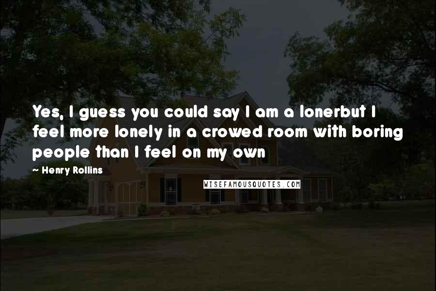 Henry Rollins Quotes: Yes, I guess you could say I am a lonerbut I feel more lonely in a crowed room with boring people than I feel on my own