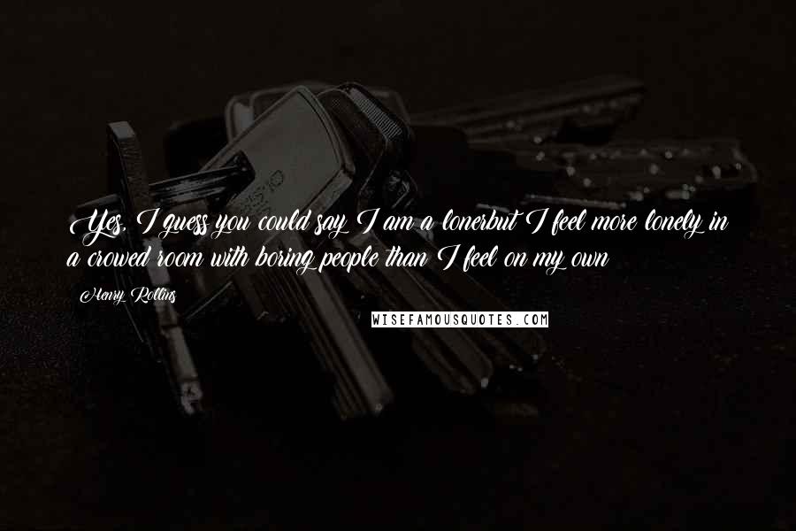 Henry Rollins Quotes: Yes, I guess you could say I am a lonerbut I feel more lonely in a crowed room with boring people than I feel on my own
