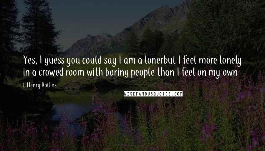 Henry Rollins Quotes: Yes, I guess you could say I am a lonerbut I feel more lonely in a crowed room with boring people than I feel on my own