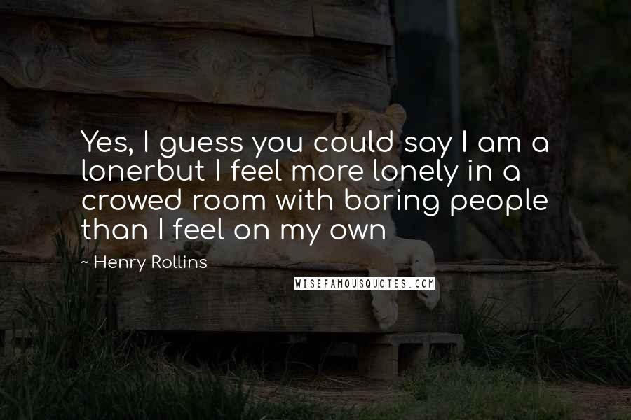 Henry Rollins Quotes: Yes, I guess you could say I am a lonerbut I feel more lonely in a crowed room with boring people than I feel on my own