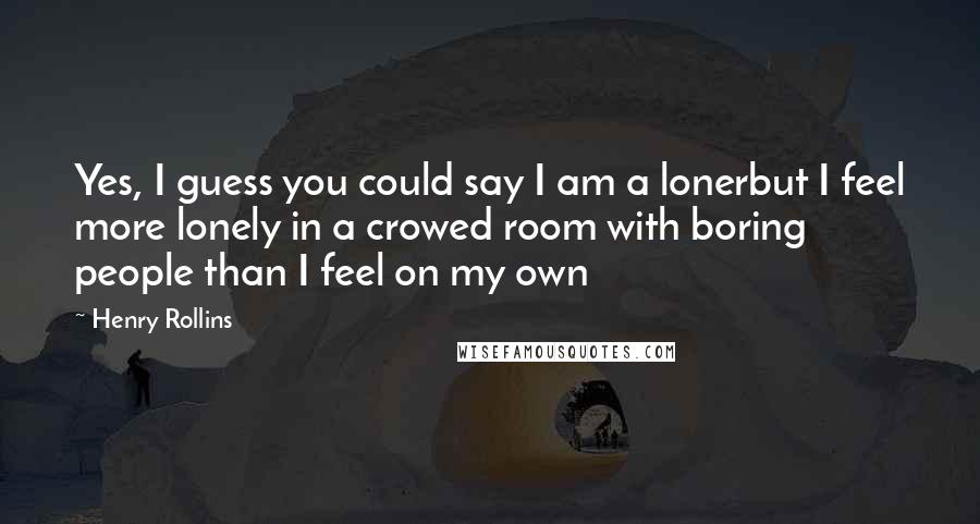 Henry Rollins Quotes: Yes, I guess you could say I am a lonerbut I feel more lonely in a crowed room with boring people than I feel on my own