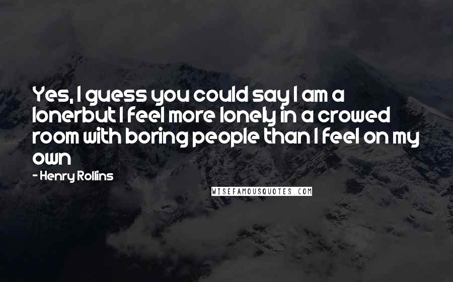 Henry Rollins Quotes: Yes, I guess you could say I am a lonerbut I feel more lonely in a crowed room with boring people than I feel on my own