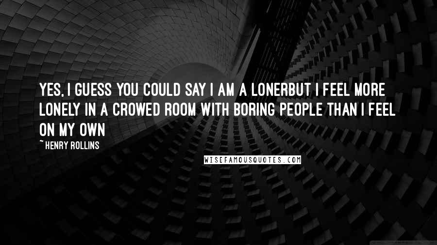 Henry Rollins Quotes: Yes, I guess you could say I am a lonerbut I feel more lonely in a crowed room with boring people than I feel on my own