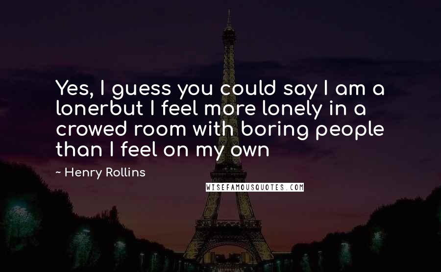 Henry Rollins Quotes: Yes, I guess you could say I am a lonerbut I feel more lonely in a crowed room with boring people than I feel on my own