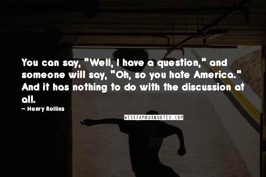Henry Rollins Quotes: You can say, "Well, I have a question," and someone will say, "Oh, so you hate America." And it has nothing to do with the discussion at all.