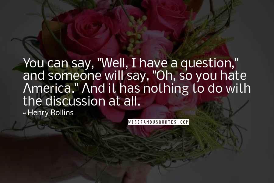 Henry Rollins Quotes: You can say, "Well, I have a question," and someone will say, "Oh, so you hate America." And it has nothing to do with the discussion at all.