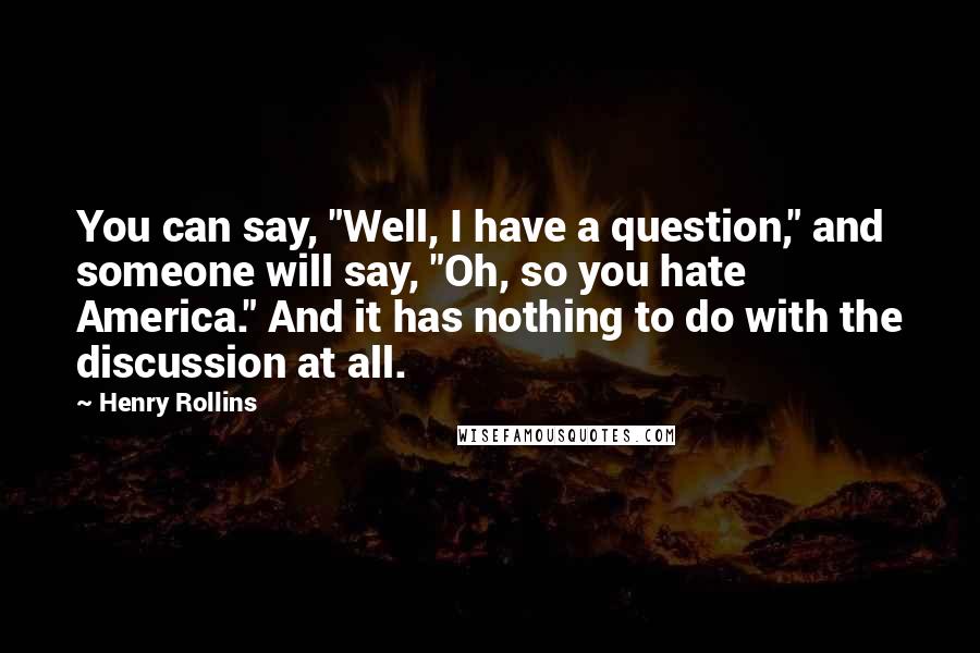 Henry Rollins Quotes: You can say, "Well, I have a question," and someone will say, "Oh, so you hate America." And it has nothing to do with the discussion at all.