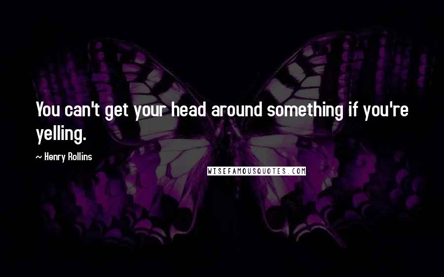 Henry Rollins Quotes: You can't get your head around something if you're yelling.