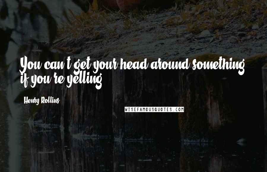 Henry Rollins Quotes: You can't get your head around something if you're yelling.