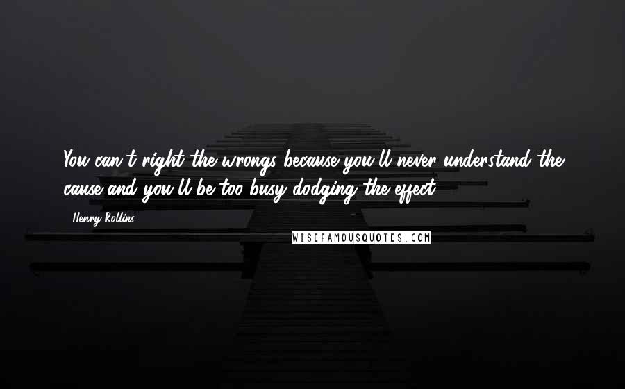 Henry Rollins Quotes: You can't right the wrongs because you'll never understand the cause and you'll be too busy dodging the effect.