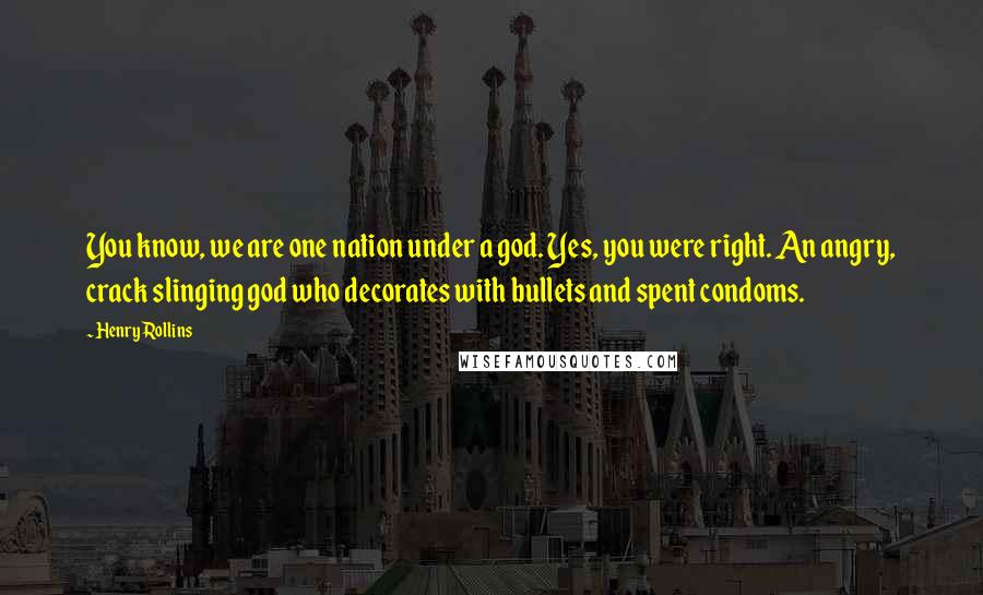 Henry Rollins Quotes: You know, we are one nation under a god. Yes, you were right. An angry, crack slinging god who decorates with bullets and spent condoms.