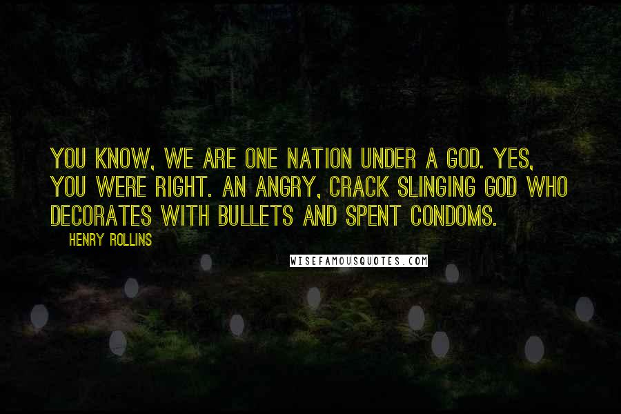 Henry Rollins Quotes: You know, we are one nation under a god. Yes, you were right. An angry, crack slinging god who decorates with bullets and spent condoms.