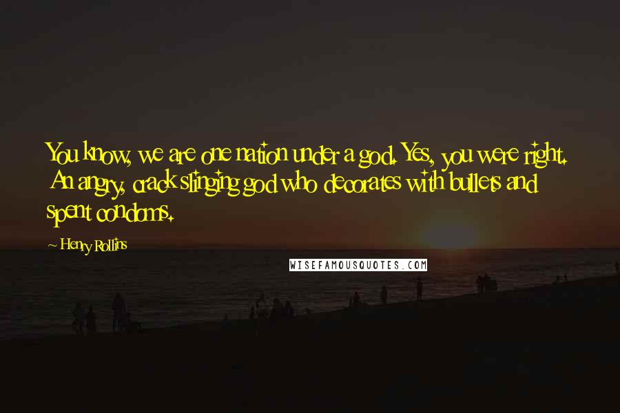 Henry Rollins Quotes: You know, we are one nation under a god. Yes, you were right. An angry, crack slinging god who decorates with bullets and spent condoms.