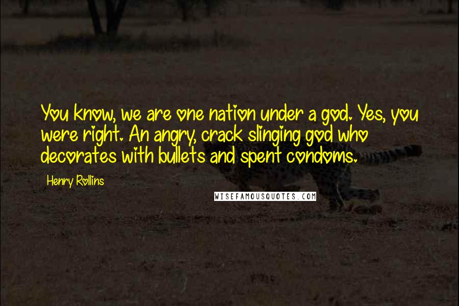 Henry Rollins Quotes: You know, we are one nation under a god. Yes, you were right. An angry, crack slinging god who decorates with bullets and spent condoms.