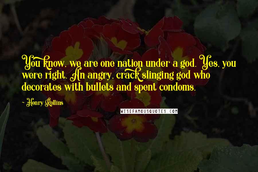 Henry Rollins Quotes: You know, we are one nation under a god. Yes, you were right. An angry, crack slinging god who decorates with bullets and spent condoms.