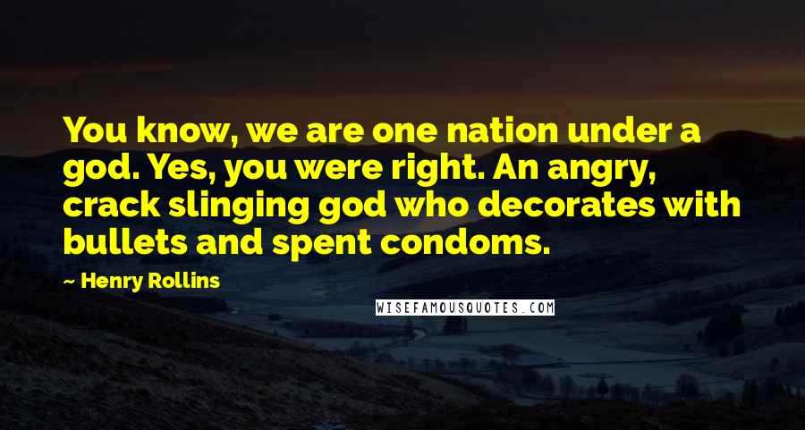 Henry Rollins Quotes: You know, we are one nation under a god. Yes, you were right. An angry, crack slinging god who decorates with bullets and spent condoms.