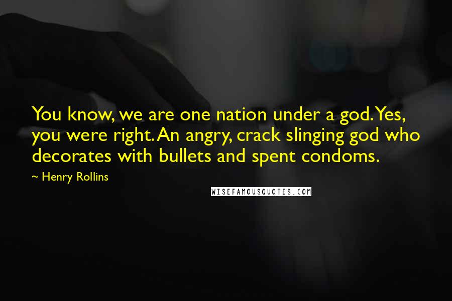 Henry Rollins Quotes: You know, we are one nation under a god. Yes, you were right. An angry, crack slinging god who decorates with bullets and spent condoms.