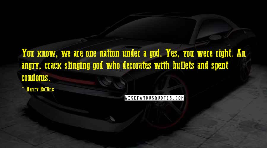 Henry Rollins Quotes: You know, we are one nation under a god. Yes, you were right. An angry, crack slinging god who decorates with bullets and spent condoms.