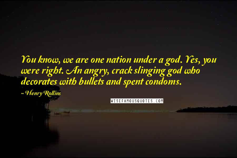 Henry Rollins Quotes: You know, we are one nation under a god. Yes, you were right. An angry, crack slinging god who decorates with bullets and spent condoms.