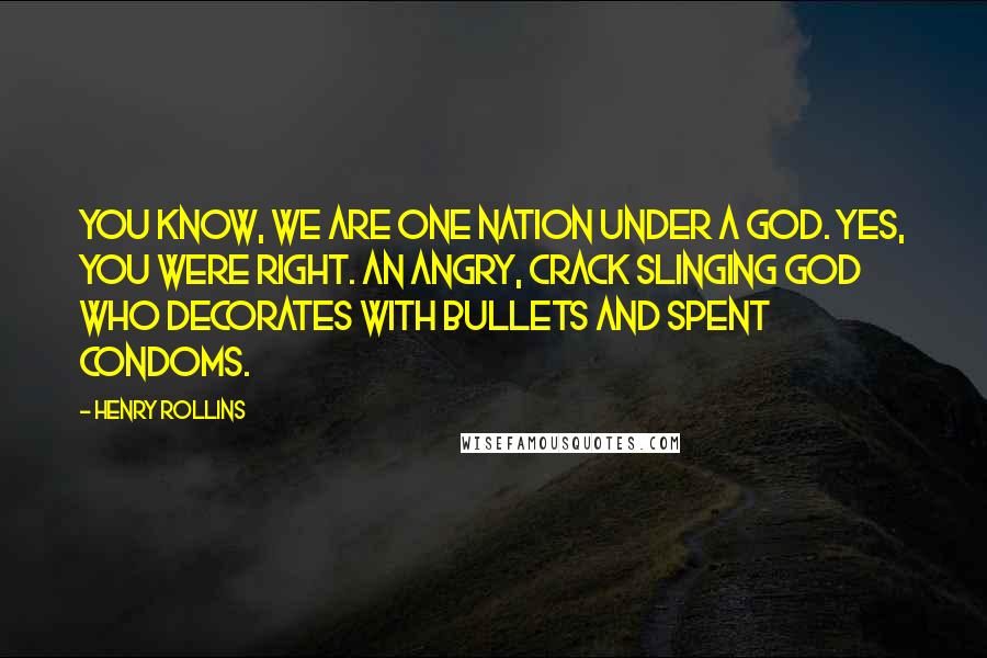 Henry Rollins Quotes: You know, we are one nation under a god. Yes, you were right. An angry, crack slinging god who decorates with bullets and spent condoms.