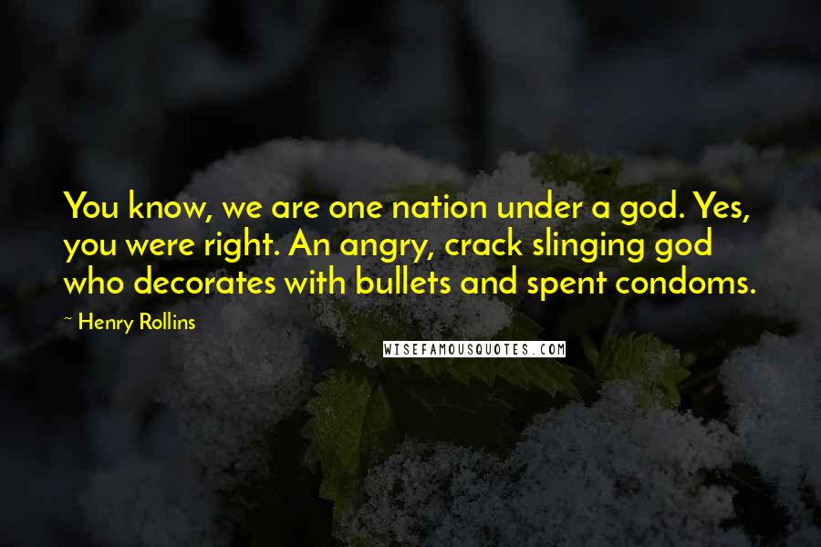 Henry Rollins Quotes: You know, we are one nation under a god. Yes, you were right. An angry, crack slinging god who decorates with bullets and spent condoms.