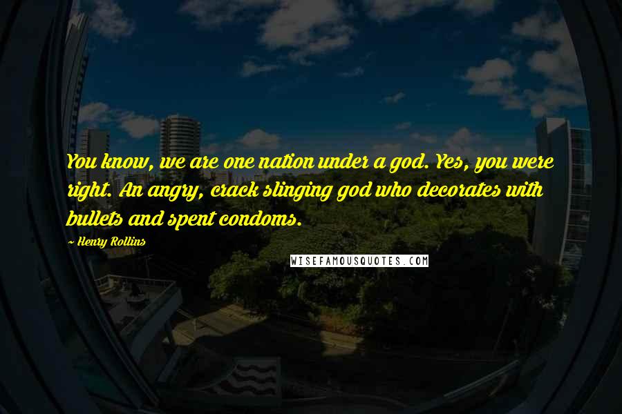 Henry Rollins Quotes: You know, we are one nation under a god. Yes, you were right. An angry, crack slinging god who decorates with bullets and spent condoms.