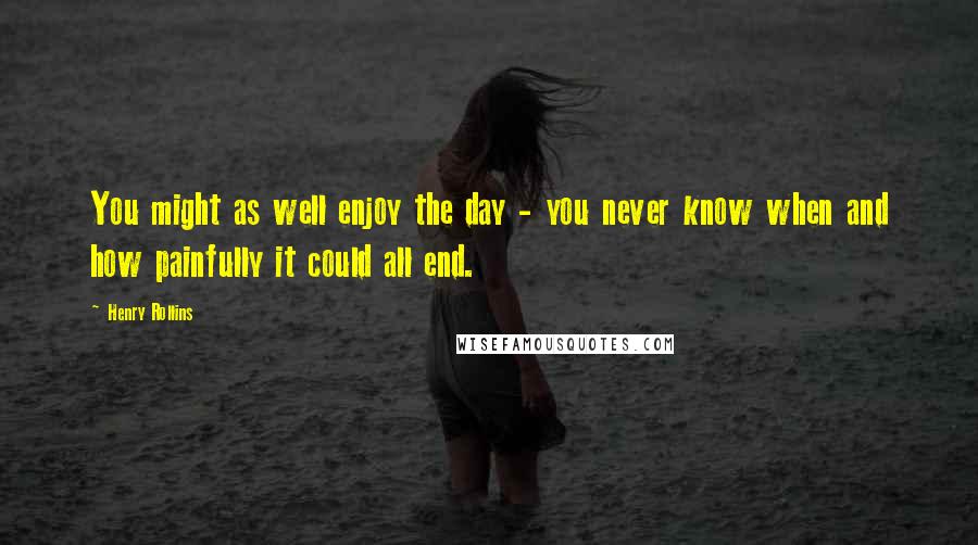Henry Rollins Quotes: You might as well enjoy the day - you never know when and how painfully it could all end.