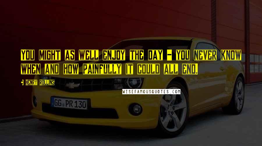 Henry Rollins Quotes: You might as well enjoy the day - you never know when and how painfully it could all end.