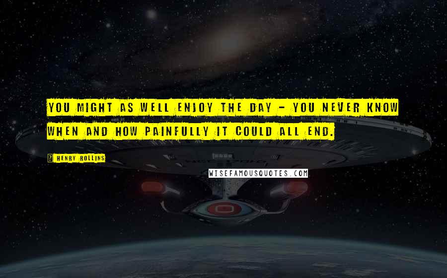 Henry Rollins Quotes: You might as well enjoy the day - you never know when and how painfully it could all end.