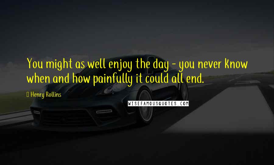 Henry Rollins Quotes: You might as well enjoy the day - you never know when and how painfully it could all end.