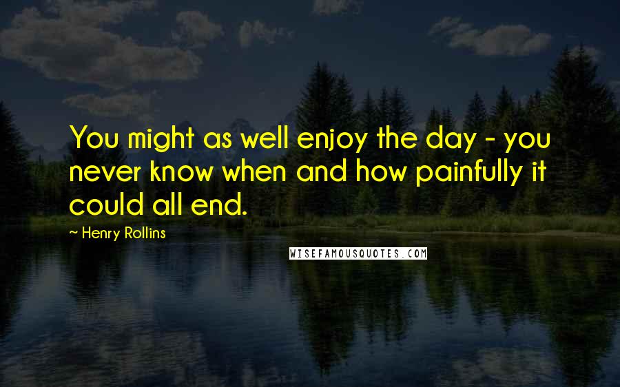 Henry Rollins Quotes: You might as well enjoy the day - you never know when and how painfully it could all end.
