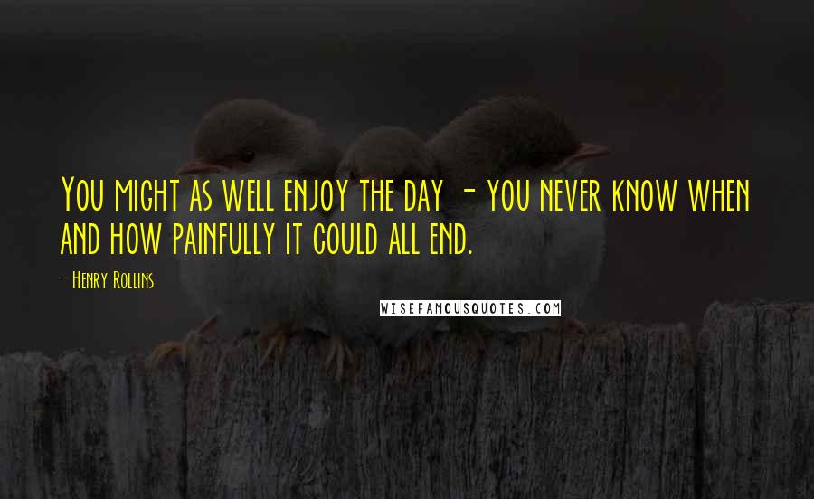 Henry Rollins Quotes: You might as well enjoy the day - you never know when and how painfully it could all end.