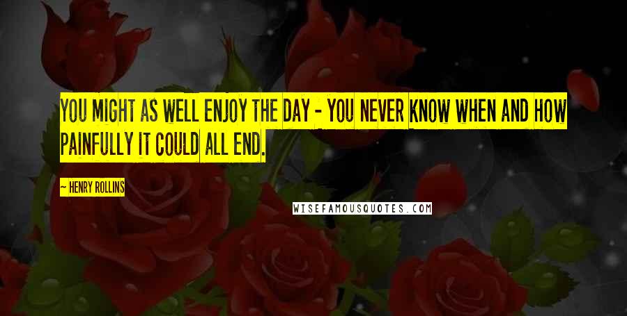 Henry Rollins Quotes: You might as well enjoy the day - you never know when and how painfully it could all end.