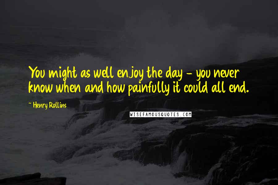 Henry Rollins Quotes: You might as well enjoy the day - you never know when and how painfully it could all end.