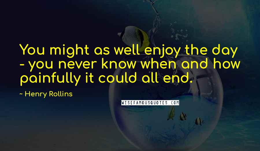 Henry Rollins Quotes: You might as well enjoy the day - you never know when and how painfully it could all end.