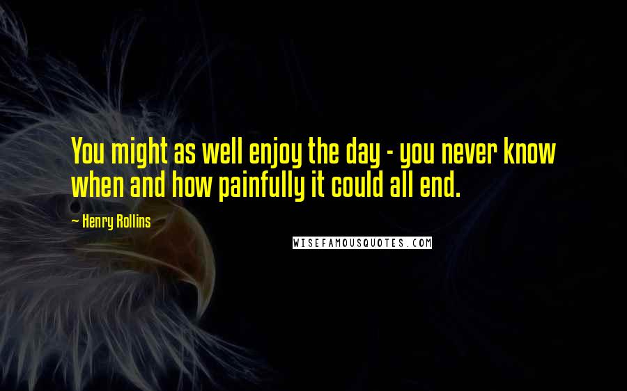 Henry Rollins Quotes: You might as well enjoy the day - you never know when and how painfully it could all end.