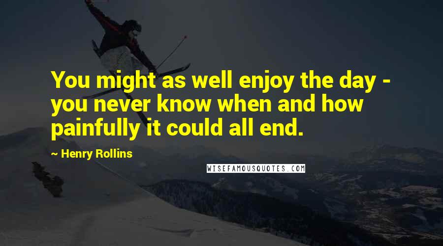 Henry Rollins Quotes: You might as well enjoy the day - you never know when and how painfully it could all end.