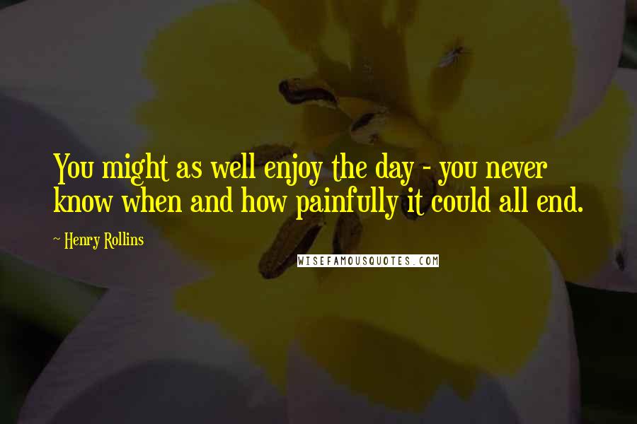 Henry Rollins Quotes: You might as well enjoy the day - you never know when and how painfully it could all end.