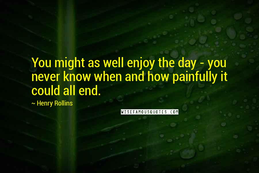 Henry Rollins Quotes: You might as well enjoy the day - you never know when and how painfully it could all end.