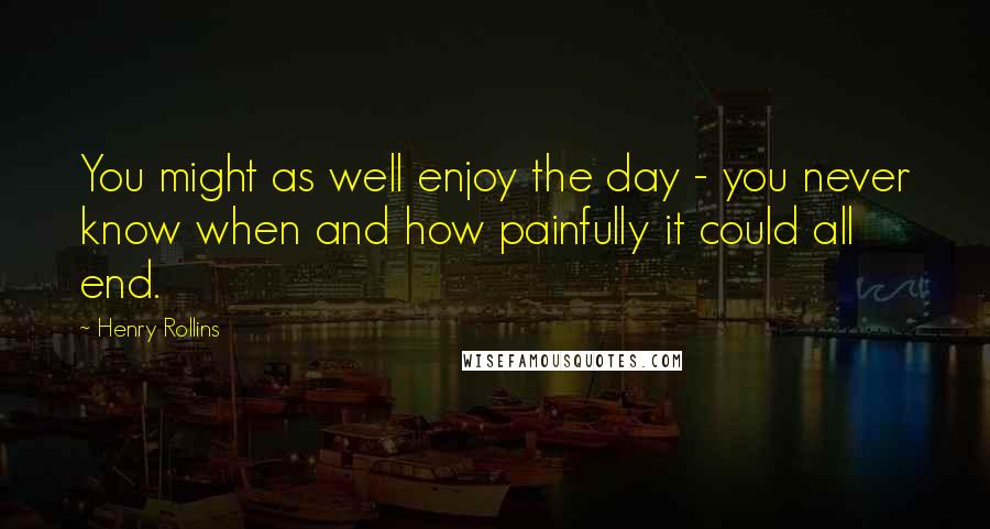 Henry Rollins Quotes: You might as well enjoy the day - you never know when and how painfully it could all end.